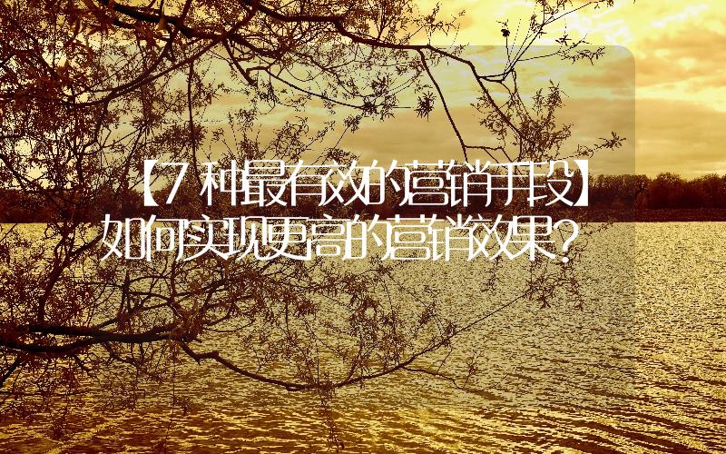 【7種最有效的營銷手段】如何實(shí)現(xiàn)更高的營銷效果？