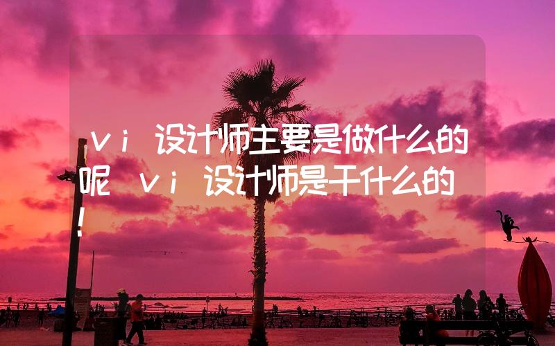 vi設計師主要是做什么的呢(vi設計師是干什么的)